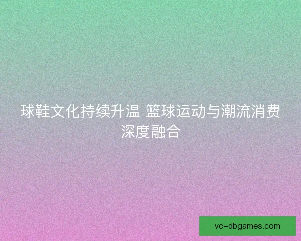 球鞋文化持续升温 篮球运动与潮流消费深度融合