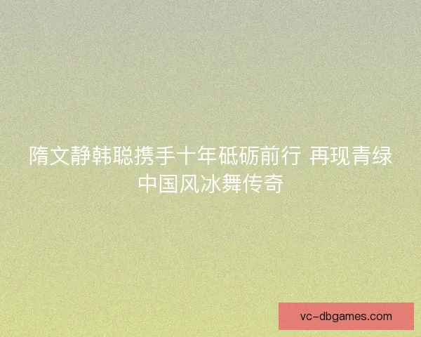 隋文静韩聪携手十年砥砺前行 再现青绿中国风冰舞传奇 隋文静韩聪携手十年砥砺前行 再现青绿中国风冰舞传奇