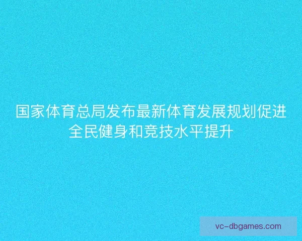 国家体育总局发布最新体育发展规划促进全民健身和竞技水平提升