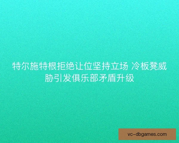 特尔施特根拒绝让位坚持立场 冷板凳威胁引发俱乐部矛盾升级 特尔施特根拒绝让位坚持立场 冷板凳威胁引发俱乐部矛盾升级