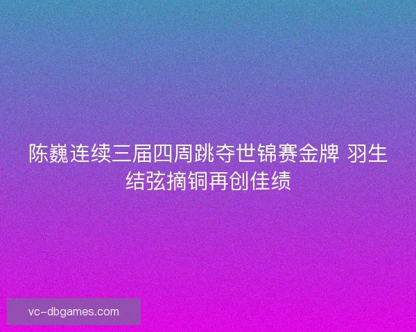 陈巍连续三届四周跳夺世锦赛金牌 羽生结弦摘铜再创佳绩