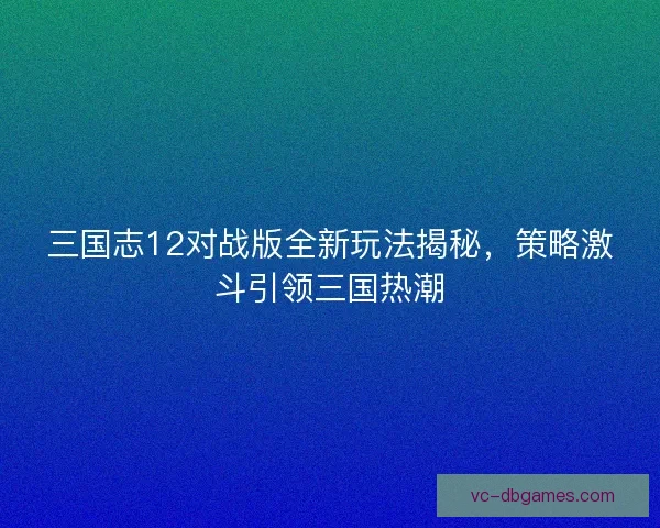 三国志12对战版全新玩法揭秘，策略激斗引领三国热潮