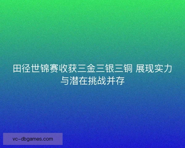 田径世锦赛收获三金三银三铜 展现实力与潜在挑战并存