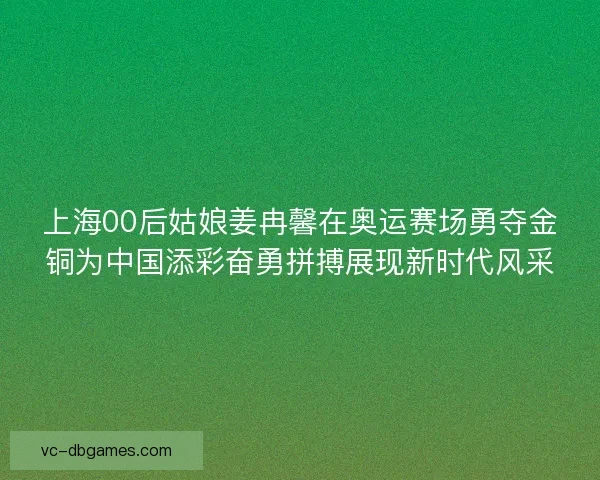 上海00后姑娘姜冉馨在奥运赛场勇夺金铜为中国添彩奋勇拼搏展现新时代风采