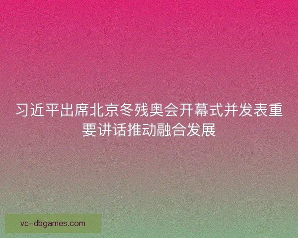 习近平出席北京冬残奥会开幕式并发表重要讲话推动融合发展