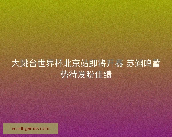 大跳台世界杯北京站即将开赛 苏翊鸣蓄势待发盼佳绩