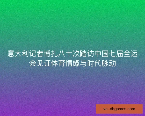 意大利记者博扎八十次踏访中国七届全运会见证体育情缘与时代脉动