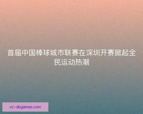 首届中国棒球城市联赛在深圳开赛掀起全民运动热潮 首届中国棒球城市联赛在深圳开赛掀起全民运动热潮