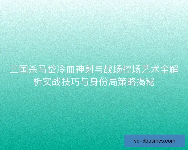 三国杀马岱冷血神射与战场控场艺术全解析实战技巧与身份局策略揭秘 三国杀马岱冷血神射与战场控场艺术全解析实战技巧与身份局策略揭秘