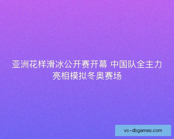 亚洲花样滑冰公开赛开幕 中国队全主力亮相模拟冬奥赛场 亚洲花样滑冰公开赛开幕 中国队全主力亮相模拟冬奥赛场
