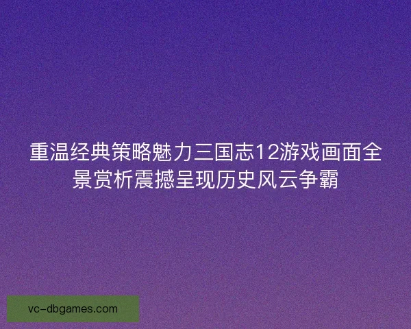 重温经典策略魅力三国志12游戏画面全景赏析震撼呈现历史风云争霸