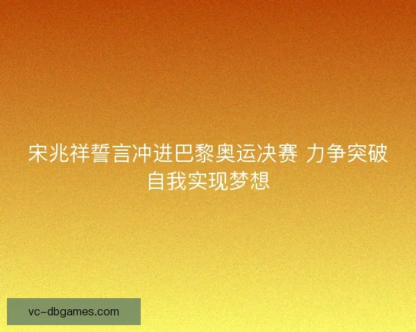 宋兆祥誓言冲进巴黎奥运决赛 力争突破自我实现梦想