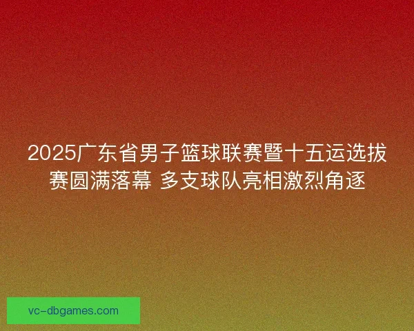 2025广东省男子篮球联赛暨十五运选拔赛圆满落幕 多支球队亮相激烈角逐