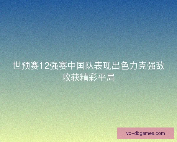 世预赛12强赛中国队表现出色力克强敌收获精彩平局