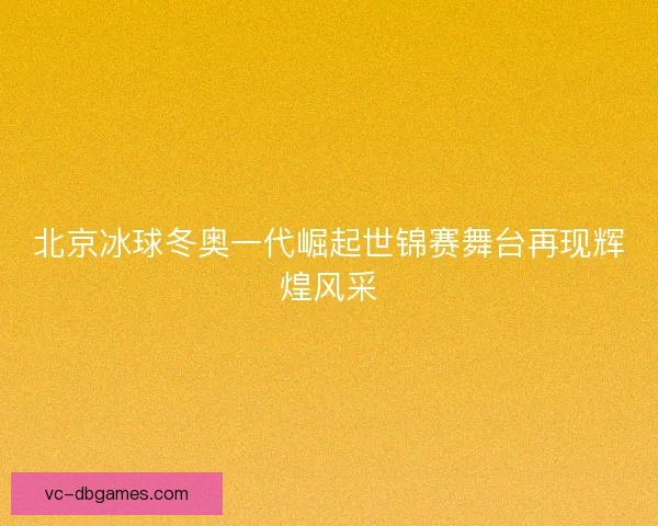 北京冰球冬奥一代崛起世锦赛舞台再现辉煌风采