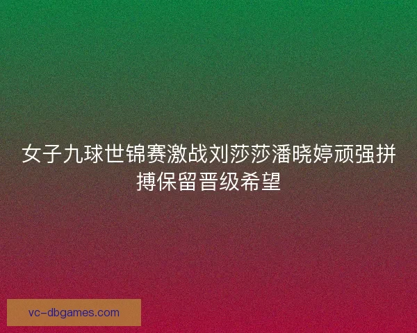 女子九球世锦赛激战刘莎莎潘晓婷顽强拼搏保留晋级希望